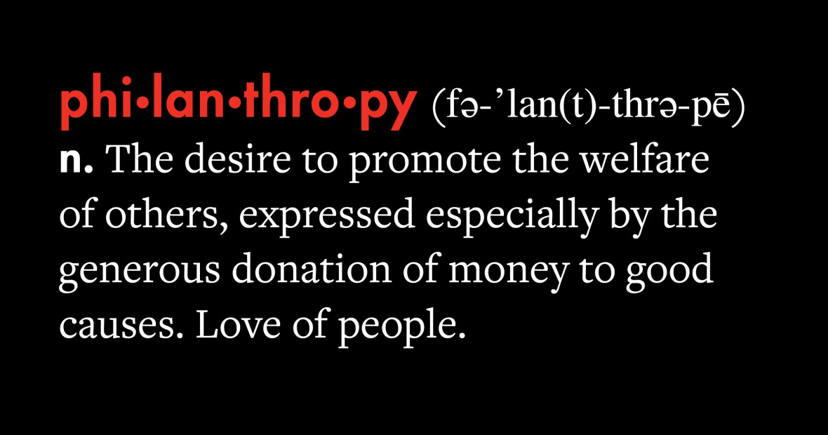 Philanthropy. Noun. The desire to promote the welfare of others, expressed espcially by the generous donation of money to good causes. Love of people.